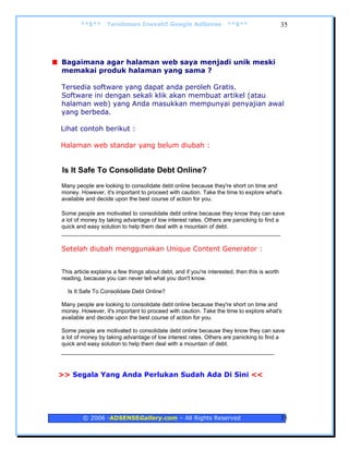 **$**     Terobosan Inovatif Google AdSense                  **$**                    35




Bagaimana agar halaman web saya menjadi unik meski
memakai produk halaman yang sama ?

Tersedia software yang dapat anda peroleh Gratis.
Software ini dengan sekali klik akan membuat artikel (atau
halaman web) yang Anda masukkan mempunyai penyajian awal
yang berbeda.

Lihat contoh berikut :

Halaman web standar yang belum diubah :


Is It Safe To Consolidate Debt Online?
Many people are looking to consolidate debt online because they're short on time and
money. However, it's important to proceed with caution. Take the time to explore what's
available and decide upon the best course of action for you.

Some people are motivated to consolidate debt online because they know they can save
a lot of money by taking advantage of low interest rates. Others are panicking to find a
quick and easy solution to help them deal with a mountain of debt.
_____________________________________________________________________

Setelah diubah menggunakan Unique Content Generator :


This article explains a few things about debt, and if you're interested, then this is worth
reading, because you can never tell what you don't know.

  Is It Safe To Consolidate Debt Online?

Many people are looking to consolidate debt online because they're short on time and
money. However, it's important to proceed with caution. Take the time to explore what's
available and decide upon the best course of action for you.

Some people are motivated to consolidate debt online because they know they can save
a lot of money by taking advantage of low interest rates. Others are panicking to find a
quick and easy solution to help them deal with a mountain of debt.
_________________________________________________


>> Segala Yang Anda Perlukan Sudah Ada Di Sini <<




        © 2006 -ADSENSEGallery.com – All Rights Reserved                                      35
 