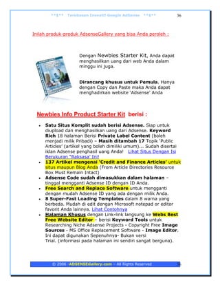 **$**   Terobosan Inovatif Google AdSense   **$**         36



Inilah produk-produk AdsenseGallery yang bisa Anda peroleh :




                      Dengan Newbies Starter Kit, Anda dapat
                      menghasilkan uang dari web Anda dalam
                      minggu ini juga.


                      Dirancang khusus untuk Pemula. Hanya
                      dengan Copy dan Paste maka Anda dapat
                      menghadirkan website ‘Adsense’ Anda




 Newbies Info Product Starter Kit berisi :
  •   Satu Situs Komplit sudah berisi Adsense. Siap untuk
      diupload dan menghasilkan uang dari Adsense. Keyword
      Rich 18 halaman Berisi Private Label Content (boleh
      menjadi milik Pribadi) – Masih ditambah 17 Topik ‘Public
      Articles’ (artikel yang boleh dimiliki umum)... Sudah disertai
      iklan Adsense penghasil uang Anda! Lihat Situs Dengan Isi
      Berukuran “Raksasa’ Ini!
  •   137 Artikel mengenai ‘Credit and Finance Articles’ untuk
      situs maupun Blog Anda (From Article Directories Resource
      Box Must Remain Intact)
  •   Adsense Code sudah dimasukkan dalam halaman –
      tinggal mengganti Adsense ID dengan ID Anda.
  •   Free Search and Replace Software untuk mengganti
      dengan mudah Adsense ID yang ada dengan milik Anda.
  •   8 Super-Fast Loading Templates dalam 8 warna yang
      berbeda. Mudah di edit dengan Microsoft notepad or editor
      favorit Anda lainnya. Lihat Contohnya
  •   Halaman Khusus dengan Link-link langsung ke Webs Best
      Free Website Editor – berisi Keyword Tools untuk
      Researching Niche Adsense Projects - Copyright Free Image
      Sources - MS Office Replacement Software - Image Editor.
      Ini dapat digunakan Sepenuhnya- Bukan versi
      Trial. (informasi pada halaman ini sendiri sangat berguna).




         © 2006 -ADSENSEGallery.com – All Rights Reserved         36
 