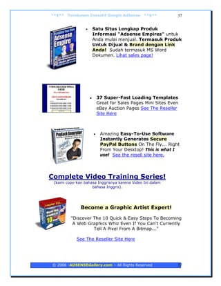 **$**   Terobosan Inovatif Google AdSense         **$**          37


                 •       Satu Situs Lengkap Produk
                         Informasi "Adsense Empires" untuk
                         Anda mulai menjual. Termasuk Produk
                         Untuk Dijual & Brand dengan Link
                         Anda! Sudah termasuk MS Word
                         Dokumen. Lihat sales page!




                     •       37 Super-Fast Loading Templates
                             Great for Sales Pages Mini Sites Even
                             eBay Auction Pages See The Reseller
                             Site Here



                         •    Amazing Easy-To-Use Software
                              Instantly Generates Secure
                              PayPal Buttons On The Fly... Right
                              From Your Desktop! This is what I
                              use! See the resell site here.




Complete Video Training Series!
 (kami copy-kan bahasa Inggrisnya karena Video Ini dalam
                    bahasa Inggris).




              Become a Graphic Artist Expert!

         "Discover The 10 Quick & Easy Steps To Becoming
          A Web Graphics Whiz Even If You Can't Currently
                   Tell A Pixel From A Bitmap..."

            See The Reseller Site Here




© 2006 -ADSENSEGallery.com – All Rights Reserved                 37
 