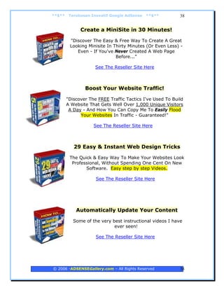 **$**    Terobosan Inovatif Google AdSense   **$**         38


              Create a MiniSite in 30 Minutes!

         "Discover The Easy & Free Way To Create A Great
         Looking Minisite In Thirty Minutes (Or Even Less) -
            Even - If You've Never Created A Web Page
                              Before..."

                     See The Reseller Site Here



                Boost Your Website Traffic!

        "Discover The FREE Traffic Tactics I've Used To Build
        A Website That Gets Well Over 1,000 Unique Visitors
         A Day - And How You Can Copy Me To Easily Flood
              Your Websites In Traffic - Guaranteed!"

                    See The Reseller Site Here



           29 Easy & Instant Web Design Tricks

         The Quick & Easy Way To Make Your Websites Look
          Professional, Without Spending One Cent On New
                Software. Easy step by step Videos.

                     See The Reseller Site Here




            Automatically Update Your Content

           Some of the very best instructional videos I have
                             ever seen!

                     See The Reseller Site Here




© 2006 -ADSENSEGallery.com – All Rights Reserved           38
 