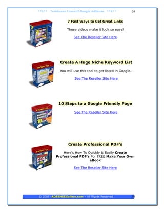 **$**   Terobosan Inovatif Google AdSense   **$**           39


                  7 Fast Ways to Get Great Links

                  These videos make it look so easy!

                      See The Reseller Site Here




              Create A Huge Niche Keyword List

             You will use this tool to get listed in Google...

                       See The Reseller Site Here




             10 Steps to a Google Friendly Page

                      See The Reseller Site Here




                   Create Professional PDF's

               Here's How To Quickly & Easily Create
           Professional PDF's For FREE Make Your Own
                              eBook

                      See The Reseller Site Here




© 2006 -ADSENSEGallery.com – All Rights Reserved            39
 