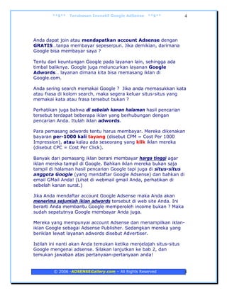 **$**   Terobosan Inovatif Google AdSense   **$**           4




Anda dapat join atau mendapatkan account Adsense dengan
GRATIS…tanpa membayar sepeserpun. Jika demikian, darimana
Google bisa membayar saya ?

Tentu dari keuntungan Google pada layanan lain, sehingga ada
timbal baliknya. Google juga meluncurkan layanan Google
Adwords… layanan dimana kita bisa memasang iklan di
Google.com.

Anda sering search memakai Google ? Jika anda memasukkan kata
atau frasa di kolom search, maka segera keluar situs-situs yang
memakai kata atau frasa tersebut bukan ?

Perhatikan juga bahwa di sebelah kanan halaman hasil pencarian
tersebut terdapat beberapa iklan yang berhubungan dengan
pencarian Anda. Itulah iklan adwords.

Para pemasang adwords tentu harus membayar. Mereka dikenakan
bayaran per-1000 kali tayang (disebut CPM = Cost Per 1000
Impression), atau kalau ada seseorang yang klik iklan mereka
(disebut CPC = Cost Per Click).

Banyak dari pemasang iklan berani membayar harga tinggi agar
iklan mereka tampil di Google. Bahkan iklan mereka bukan saja
tampil di halaman hasil pencarian Google tapi juga di situs-situs
anggota Google (yang mendaftar Google Adsense) dan bahkan di
email GMail Anda! (Lihat di webmail gmail Anda, perhatikan di
sebelah kanan surat.)

Jika Anda mendaftar account Google Adsense maka Anda akan
menerima sejumlah iklan adwords tersebut di web site Anda. Ini
berarti Anda membantu Google memperoleh income bukan ? Maka
sudah sepatutnya Google membayar Anda juga.

Mereka yang mempunyai account Adsense dan menampilkan iklan-
iklan Google sebagai Adsense Publisher. Sedangkan mereka yang
beriklan lewat layanan adwords disebut Advertiser.

Istilah ini nanti akan Anda temukan ketika menjelajah situs-situs
Google mengenai adsense. Silakan lanjutkan ke bab 2, dan
temukan jawaban atas pertanyaan-pertanyaan anda!


         © 2006 -ADSENSEGallery.com – All Rights Reserved           4
 