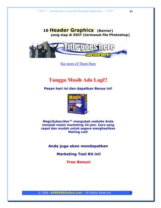 **$**   Terobosan Inovatif Google AdSense   **$**   40




   10   Header Graphics           (Banner)
         yang siap di EDIT (termasuk file Photoshop)




              See more of Them Here



        Tunggu Masih Ada Lagi!!
   Pesan hari ini dan dapatkan Bonus ini!




   MagicSubscriber™ mengubah website Anda
   menjadi mesin marketing 24 jam. Cara yang
  cepat dan mudah untuk segera menghasilkan
                 Mailing List!



        Anda juga akan mendapatkan

            Marketing Tool Kit ini!

                  Free Bonus!




© 2006 -ADSENSEGallery.com – All Rights Reserved    40
 