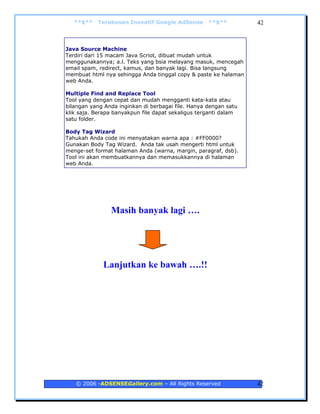 **$**   Terobosan Inovatif Google AdSense        **$**         42



Java Source Machine
Terdiri dari 15 macam Java Scriot, dibuat mudah untuk
menggunakannya; a.l. Teks yang bsia melayang masuk, mencegah
email spam, redirect, kamus, dan banyak lagi. Bisa langsung
membuat html nya sehingga Anda tinggal copy & paste ke halaman
web Anda.

Multiple Find and Replace Tool
Tool yang dengan cepat dan mudah mengganti kata-kata atau
bilangan yang Anda inginkan di berbagai file. Hanya dengan satu
klik saja. Berapa banyakpun file dapat sekaligus terganti dalam
satu folder.

Body Tag Wizard
Tahukah Anda code ini menyatakan warna apa : #FF0000?
Gunakan Body Tag Wizard. Anda tak usah mengerti html untuk
menge-set format halaman Anda (warna, margin, paragraf, dsb).
Tool ini akan membuatkannya dan memasukkannya di halaman
web Anda.




                Masih banyak lagi ….




             Lanjutkan ke bawah ….!!




   © 2006 -ADSENSEGallery.com – All Rights Reserved               42
 