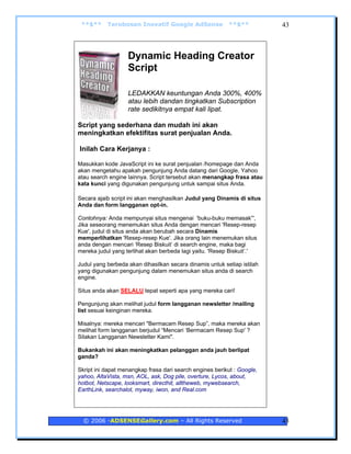 **$**     Terobosan Inovatif Google AdSense              **$**          43



                   Dynamic Heading Creator
                   Script

                   LEDAKKAN keuntungan Anda 300%, 400%
                   atau lebih dandan tingkatkan Subscription
                   rate sedikitnya empat kali lipat.

Script yang sederhana dan mudah ini akan
meningkatkan efektifitas surat penjualan Anda.

Inilah Cara Kerjanya :

Masukkan kode JavaScript ini ke surat penjualan /homepage dan Anda
akan mengetahu apakah pengunjung Anda datang dari Google, Yahoo
atau search engine lainnya. Script tersebut akan menangkap frasa atau
kata kunci yang digunakan pengunjung untuk sampai situs Anda.

Secara ajaib script ini akan menghasilkan Judul yang Dinamis di situs
Anda dan form langganan opt-in.

Contohnya: Anda mempunyai situs mengenai 'buku-buku memasak”',
Jika seseorang menemukan situs Anda dengan mencari 'Resep-resep
Kue', judul di situs anda akan berubah secara Dinamis
memperlihatkan 'Resep-resep Kue'. Jika orang lain menemukan situs
anda dengan mencari ‘Resep Biskuit’ di search engine, maka bagi
mereka judul yang terlihat akan berbeda lagi yaitu. 'Resep Biskuit’.'

Judul yang berbeda akan dihasilkan secara dinamis untuk setiap istilah
yang digunakan pengunjung dalam menemukan situs anda di search
engine.

Situs anda akan SELALU tepat seperti apa yang mereka cari!

Pengunjung akan melihat judul form langganan newsletter /mailing
list sesuai keinginan mereka.

Misalnya: mereka mencari "Bermacam Resep Sup”, maka mereka akan
melihat form langganan berjudul “Mencari ‘Bermacam Resep Sup' ?
Silakan Langganan Newsletter Kami".

Bukankah ini akan meningkatkan pelanggan anda jauh berlipat
ganda?

Skript ini dapat menangkap frasa dari search engines berikut : Google,
yahoo, AltaVista, msn, AOL, ask, Dog pile, overture, Lycos, about,
hotbot, Netscape, looksmart, directhit, alltheweb, mywebsearch,
EarthLink, searchalot, myway, iwon, and Real.com




  © 2006 -ADSENSEGallery.com – All Rights Reserved                       43
 