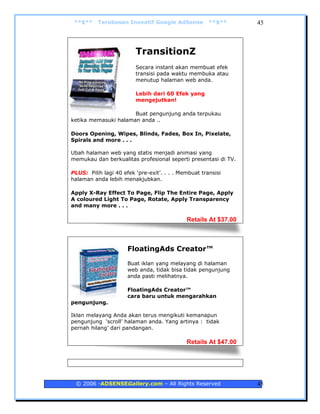 **$**    Terobosan Inovatif Google AdSense           **$**      45



                         TransitionZ
                         Secara instant akan membuat efek
                         transisi pada waktu membuka atau
                         menutup halaman web anda.

                         Lebih dari 60 Efek yang
                         mengejutkan!

                      Buat pengunjung anda terpukau
ketika memasuki halaman anda ..

Doors Opening, Wipes, Blinds, Fades, Box In, Pixelate,
Spirals and more . . .

Ubah halaman web yang statis menjadi animasi yang
memukau dan berkualitas profesional seperti presentasi di TV.

PLUS: Pilih lagi 40 efek ‘pre-exit’. . . . Membuat transisi
halaman anda lebih menakjubkan.

Apply X-Ray Effect To Page, Flip The Entire Page, Apply
A coloured Light To Page, Rotate, Apply Transparency
and many more . . .

                                             Retails At $37.00



                      FloatingAds Creator™
                      Buat iklan yang melayang di halaman
                      web anda, tidak bisa tidak pengunjung
                      anda pasti melihatnya.

                      FloatingAds Creator™
                      cara baru untuk mengarahkan
pengunjung.

Iklan melayang Anda akan terus mengikuti kemanapun
pengunjung ‘scroll’ halaman anda. Yang artinya : tidak
pernah hilang’ dari pandangan.

                                             Retails At $47.00




 © 2006 -ADSENSEGallery.com – All Rights Reserved                45
 