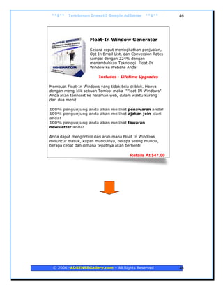 **$**   Terobosan Inovatif Google AdSense      **$**        46




                   Float-In Window Generator

                   Secara cepat meningkatkan penjualan,
                   Opt In Email List, dan Conversion Rates
                   sampai dengan 224% dengan
                   menambahkan Teknologi Float-In
                   Window ke Website Anda!

                        Includes - Lifetime Upgrades

Membuat Float-In Windows yang tidak bsia di blok. Hanya
dengan meng-klik sebuah Tombol maka "Float-IN Windows"
Anda akan terinsert ke halaman web, dalam waktu kurang
dari dua menit.

100% pengunjung anda akan melihat penawaran anda!
100% pengunjung anda akan melihat ajakan join dari
anda!
100% pengunjung anda akan melihat tawaran
newsletter anda!

Anda dapat mengontrol dari arah mana Float In Windows
meluncur masuk, kapan munculnya, berapa sering muncul,
berapa cepat dan dimana tepatnya akan berhenti!

                                        Retails At $47.00




 © 2006 -ADSENSEGallery.com – All Rights Reserved            46
 