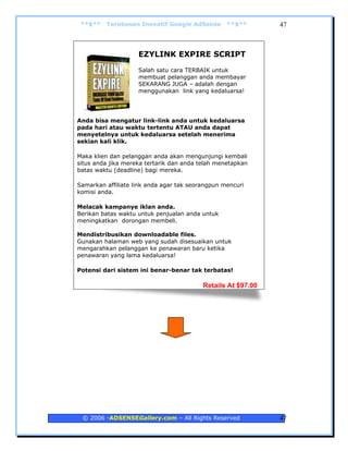 **$**   Terobosan Inovatif Google AdSense        **$**       47



                    EZYLINK EXPIRE SCRIPT
                    Salah satu cara TERBAIK untuk
                    membuat pelanggan anda membayar
                    SEKARANG JUGA – adalah dengan
                    menggunakan link yang kedaluarsa!




Anda bisa mengatur link-link anda untuk kedaluarsa
pada hari atau waktu tertentu ATAU anda dapat
menyetelnya untuk kedaluarsa setelah menerima
sekian kali klik.

Maka klien dan pelanggan anda akan mengunjungi kembali
situs anda jika mereka tertarik dan anda telah menetapkan
batas waktu (deadline) bagi mereka.

Samarkan affiliate link anda agar tak seorangpun mencuri
komisi anda.

Melacak kampanye iklan anda.
Berikan batas waktu untuk penjualan anda untuk
meningkatkan dorongan membeli.

Mendistribusikan downloadable files.
Gunakan halaman web yang sudah disesuaikan untuk
mengarahkan pelanggan ke penawaran baru ketika
penawaran yang lama kedaluarsa!

Potensi dari sistem ini benar-benar tak terbatas!

                                          Retails At $97.00




 © 2006 -ADSENSEGallery.com – All Rights Reserved             47
 