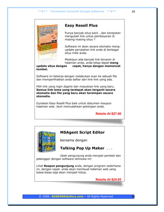 **$**    Terobosan Inovatif Google AdSense        **$**       48



                    Easy Resell Plus
                    Punya banyak situs kecil …dan kerepotan
                    mengubah link untuk pembayaran di
                    masing-masing situs ?

                    Software ini akan secara otomatis meng-
                    update perubahan link anda di berbagai
                    situs milik anda.

                  Meskipun ada banyak link tercecer di
                  halaman anda, anda tetap dapat meng
update situs dengan    cepat, hanya dengan memencet
tombol.

Software ini bekerja dengan melakukan scan ke sebuah file
dan memperlihatkan anda daftar dari link-link yang ada.

Pilih link yang ingin diganti dan masukkan link yang baru.
Semua link lama yang terdapat akan terganti secara
otomatis dan file yang baru akan tersimpan secara
otomatis.

Gunakan Easy Resell Plus baik untuk dokumen maupun
halaman web. Jauh memudahkan pekerjaan anda.

                                           Retails At $27.00




                 MSAgent Script Editor

                 bersama dengan

                 Talking Pop Up Maker . . .
               Ubah pengunjung anda menjadi pembeli dan
pelanggan dengan software istimewa ini!

Lihat Respon pengunjung anda, dengan program sederhana
ini, dengan cepat anda akan membuat halaman web yang
biasa-biasa saja akan menjadi hidup.

                                           Retails At $24.95




 © 2006 -ADSENSEGallery.com – All Rights Reserved              48
 