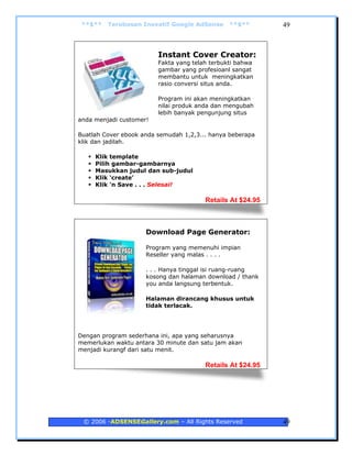 **$**   Terobosan Inovatif Google AdSense      **$**       49



                         Instant Cover Creator:
                         Fakta yang telah terbukti bahwa
                         gambar yang profesioanl sangat
                         membantu untuk meningkatkan
                         rasio conversi situs anda.

                         Program ini akan meningkatkan
                         nilai produk anda dan mengubah
                         lebih banyak pengunjung situs
anda menjadi customer!

Buatlah Cover ebook anda semudah 1,2,3... hanya beberapa
klik dan jadilah.

     Klik template
     Pilih gambar-gambarnya
     Masukkan judul dan sub-judul
     Klik ‘create’
     Klik 'n Save . . . Selesai!

                                        Retails At $24.95



                     Download Page Generator:

                     Program yang memenuhi impian
                     Reseller yang malas . . . .

                     . . . Hanya tinggal isi ruang-ruang
                     kosong dan halaman download / thank
                     you anda langsung terbentuk.

                     Halaman dirancang khusus untuk
                     tidak terlacak.




Dengan program sederhana ini, apa yang seharusnya
memerlukan waktu antara 30 minute dan satu jam akan
menjadi kurangf dari satu menit.

                                        Retails At $24.95




 © 2006 -ADSENSEGallery.com – All Rights Reserved           49
 