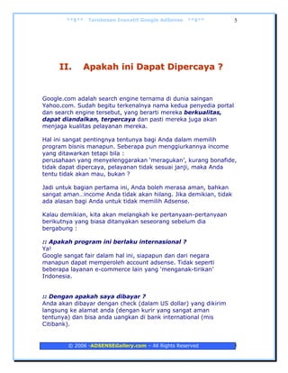 **$**   Terobosan Inovatif Google AdSense   **$**         5




     II.     Apakah ini Dapat Dipercaya ?


Google.com adalah search engine ternama di dunia saingan
Yahoo.com. Sudah begitu terkenalnya nama kedua penyedia portal
dan search engine tersebut, yang berarti mereka berkualitas,
dapat diandalkan, terpercaya dan pasti mereka juga akan
menjaga kualitas pelayanan mereka.

Hal ini sangat pentingnya tentunya bagi Anda dalam memilih
program bisnis manapun. Seberapa pun menggiurkannya income
yang ditawarkan tetapi bila :
perusahaan yang menyelenggarakan ‘meragukan’, kurang bonafide,
tidak dapat dipercaya, pelayanan tidak sesuai janji, maka Anda
tentu tidak akan mau, bukan ?

Jadi untuk bagian pertama ini, Anda boleh merasa aman, bahkan
sangat aman…income Anda tidak akan hilang. Jika demikian, tidak
ada alasan bagi Anda untuk tidak memilih Adsense.

Kalau demikian, kita akan melangkah ke pertanyaan-pertanyaan
berikutnya yang biasa ditanyakan seseorang sebelum dia
bergabung :

:: Apakah program ini berlaku internasional ?
Ya!
Google sangat fair dalam hal ini, siapapun dan dari negara
manapun dapat memperoleh account adsense. Tidak seperti
beberapa layanan e-commerce lain yang ‘menganak-tirikan’
Indonesia.


:: Dengan apakah saya dibayar ?
Anda akan dibayar dengan check (dalam US dollar) yang dikirim
langsung ke alamat anda (dengan kurir yang sangat aman
tentunya) dan bisa anda uangkan di bank international (mis
Citibank).


        © 2006 -ADSENSEGallery.com – All Rights Reserved          5
 