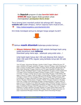 **$**      Terobosan Inovatif Google AdSense                  **$**                  50




      Ke Sepuluh program di atas bernilai lebih dari
      $400.00 dapat segera Anda gunakan untuk
      meningkatkan pendapatan Bisnis Anda!

Terus terang kami membeli produk tsb seharga $47. Sayang
website asli sudah dihapus, namun copynya kami muat di sini…
     http://adsensegallery.com/starterkit.htm

Kini Anda mendapat semua itu dengan harga sangat murah!!




!! Bahkan masih ditambah beberapa produk lainnya :
     Ribuan Halaman Web dari 340 website berbagai topik yang
     sudah tercantum kode AdSense
     Download yang mana saja… sebanyak yang anda suka …!

     Lihat topik-topik hanya dari 150 web Adsense Rich (belum
     topik 150 web HTML regular yang berbeda isinya dan 40 web
     Amazon) :

     Acne 247 pages, Advertising 389 pages, Aerobics Cardio 53 pages, Affiliate Revenue 397
     pages, Alternative 830 pages, Attraction 572 pages, Auctions 274 pages, Audio Streaming 39
     pages, Aviation 125 pages, Babies Toddler 415 pages, Beauty 666 pages, Blogging Rss 360
     pages, Book Marketing 152 pages, Book Reviews 231 pages, Branding 252 pages, Breast
     Cancer 40 pages, Broadband Internet 63 pages, Build Muscle 262 pages, Careers Employment
     1226 pages, Casino Gambling 482 pages,Coaching 550 pages, Coffee 116 pages, College
     University 175 pages, Cooking Tips 181 pages, Copywriting 305 pages, Crafts Hobbies 309
     pages, Creativity 213 pages, Credit 492 pages, Cruising Sailing 184 pages, Currency Trading
     126 pages, Customer Service 318 pages, Data Recovery 68 pages, Dating 410 pages, Debt
     Consolidation 155 pages, Debt Relief 224 pages, Depression 156 pages, Diabetes 102 pages,
     Divorce 106 pages, Domain Names 129 pages, E Books 158 pages, Ecommerce 258 pages,
     Elder Care 72 pages, Email Marketing 399 pages, Entrepreneurialism 337 pages, Ethics 54
     pages, Exercise 282 pages, Ezine Marketing 92 pages, Ezine Publishing 188 pages, Fashion
     Style 251 pages, Fishing 215 pagesFitness Equipment 245 pages, Forums 56 pages, Games 87
     pages, Goal Setting 427 pages, Golf 508 pages, Grief Loss 118 pages, Hair Loss 156 pages,
     Happiness 277 pages, Hardware 282 pages, Holidays 417 pages, Home Improvement 743
     pages, Home Security 65 pages, Humanities 270 pages, Humor 102 pages, Innovation 132
     pages, Inspirational 888 pages, Insurance 400 pages, Interior Decorating 568 pages,




         © 2006 -ADSENSEGallery.com – All Rights Reserved                                    50
 