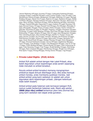 **$**      Terobosan Inovatif Google AdSense                  **$**                 51


 Internet Marketing 1038 pages, Investing 375 pages, Landscaping Gardening 624 pages,
Language 42 pages, Leadership 298 pages, Leases Leasing 36 pages, Loans 432 pages, Lung
Mesothelioma Asbestos 60 pages, Management 1364 pages, Marketing 1412 pages, Marriage
Wedding 640 pages, Martial Arts 97 pages, Medicine 411 pages, Meditation 88 pages, Mobile
Cell Phone 209 pages, Mortgage Refinance 663 pages, Motivation 769 pages, Motorcycles 53
pages, Music 454 pages, Negotiation 66 pages, Network Marketing 465 pages, Networking
194 pages, Nutrition 609 pages, Organizing 213 pages, Outdoors 253 pages, Parenting 1146
pages, Personal Finance 183 pages, Personal Tech 249 pages, Pets 896 pages, Philosophy 91
pages, Photography 248 pages, Poetry 218 pages, Politics 655 pages, Positive Attitude 519
pages,Ppc Advertising 297 pages, Pr 596 pages, Pregnancy 150 pages, Preentation 160 pages,
Psychology 123 pages, Public Speaking 168 pages, Real Estate 996 pages, Recipes 248 pages,
Relationships 757 pages, Religion 505 pages, Sales 453 pages, Sales Management 164 pages,
Sales Teleselling 42 pages, Sales Training 380 pages, Satellite Tv 54 pages, Science 292
pages, Security 255 pages, Seo 935 pages, Sexuality 180 pages, Site Promotion 363 pages,
Small Business 856 pages, Software 615 pages, Spam locker 129 pages, Spirituality 975
pages, Stocks Mutual Funds 446 pages, Strategic Planning 228 pages, Stress Management
397 pages, Structured Settlements 36 pages, Success 849 pages, Supplements 400 pages,
Taxes 150 pages, Team Building 172 pages, Time Management 268 pages, Top7 Or 10 Tips
172 pages, Traffic Building 404 pages, Vacation Rentals 203 pages, Video Conferencing 30
pages, Video Streaming 34 pages, Voip 79 pages, Wealth Building 234 pages, Web Design
583 pages, Web evelopment 400 pages, Web Hosting 238 pages, Weight Loss 1420 pages,
Wine Spirits 75 pages, Writing 690 pages, Writing Articles 390 pages, Yoga 80 pages.



Private Label Rights (PLR) Article

Artikel PLR adalah artikel dengan Hak Label Pribadi, alias
boleh digunakan untuk kepentingan anda sendiri sepanjang
tidak merubah isi artikel tersebut.

Penulis artikel-artikel tersebut memang menginginkan
artikelnya dapat dimuat diberbagai situs. Bila anda memuat
artikel mereka, anda membantu publikasi mereka. Jadi
artikel-artikel yang kami sediakan ini adalah sah untuk
digunakan demi kepentingan pribadi…(dengan ketentuan
tidak boleh diubah)

Artikel-artikel pada halaman web termasuk kategori PLR,
namun sudah berbentuk halaman web. Masih ada sekitar
2000 (dua ribu) artikel berbentuk plain teks (format txt)
yang kami sediakan dan dapat anda gunakan.




    © 2006 -ADSENSEGallery.com – All Rights Reserved                                   51
 