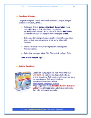 **$**   Terobosan Inovatif Google AdSense   **$**         52




Panduan Khusus

Langkah-langkah untuk mendapat account Google dengan
cepat dan mudah, plus ..

  •   Software Gratis Unique Content Generator yang
      menakjubkan untuk membuat pengantar
      artikel pada halaman Anda berbeda dalam SEKEJAP.
      Gunakanlah agar isi website Anda menjadi UNIK.

  •   Beberapa tempat periklanan gratis international, situs-
      situs untuk submit website anda serta alternatif
      hosting.

  •   Tools Adsense untuk meningkatkan pendapatan
      Adsense anda.

  •   Petunjuk menggunakan File Zilla untuk Upload Web

  Dan masih banyak lagi …



Article Sumitter


               Ledakkan kunjungan ke web Anda melalui
               Link Balik ke website Anda pada berbagai
               article directory. Tak perlu melakukannya satu
               persatu karena Software ini akan
               melakukannya untuk Anda.
               Bandingkan harganya di sini!
               Anda juga mendapat RESELL RIGHT & Sales
               Letter yang tinggal anda ubah dengan nama
               dan info pembayaran anda.




  © 2006 -ADSENSEGallery.com – All Rights Reserved          52
 