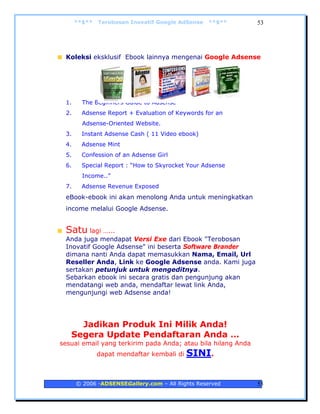 **$**   Terobosan Inovatif Google AdSense   **$**       53




 Koleksi eksklusif Ebook lainnya mengenai Google Adsense




 1.     The Beginners Guide to Adsense
 2.     Adsense Report + Evaluation of Keywords for an
        Adsense-Oriented Website.
 3.     Instant Adsense Cash ( 11 Video ebook)
 4.     Adsense Mint
 5.     Confession of an Adsense Girl
 6.     Special Report : “How to Skyrocket Your Adsense
        Income..”
 7.     Adsense Revenue Exposed
 eBook-ebook ini akan menolong Anda untuk meningkatkan
 income melalui Google Adsense.


 Satu lagi …...
 Anda juga mendapat Versi Exe dari Ebook "Terobosan
 Inovatif Google Adsense" ini beserta Software Brander
 dimana nanti Anda dapat memasukkan Nama, Email, Url
 Reseller Anda, Link ke Google Adsense anda. Kami juga
 sertakan petunjuk untuk mengeditnya.
 Sebarkan ebook ini secara gratis dan pengunjung akan
 mendatangi web anda, mendaftar lewat link Anda,
 mengunjungi web Adsense anda!




     Jadikan Produk Ini Milik Anda!
   Segera Update Pendaftaran Anda …
sesuai email yang terkirim pada Anda; atau bila hilang Anda
              dapat mendaftar kembali di   SINI.


      © 2006 -ADSENSEGallery.com – All Rights Reserved        53
 