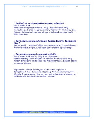 **$**   Terobosan Inovatif Google AdSense   **$**          6




:: Sulitkah saya mendapatkan account Adsense ?
Sama sekali tidak.
Asal Anda mempunyai website / blog dengan bahasa yang
mendukung Adsense (Inggris, Jerman, Spanyol, Turki, Rusia, Cina,
Jepang, Korea, dan beberapa lainnya .. bahasa Indonesia tidak
diperkenankan)


:: Saya tidak bisa menulis dalam bahasa Inggris, bagaimana
bisa ?
Jangan kuatir … AdsenseGallery.com menyediakan ribuan halaman
web berbahasa Inggris. Anda tidak perlu menulis apa-apa lagi!


:: Saya tidak mengerti membuat website.
Sama sekali tidak sesulit yang Anda bayangkan …
AdsenseGallery.com memberikan petunjuk dan cara-cara yang
mudah dimengerti, Anda pasti bisa melakukannya … bacalah ebook
ini sampai selesai.


Bagaimana…apakah pertanyaan Anda sudah terjawab ?
Tampaknya tidak ada kesulitan lagi bagi Anda untuk mempunyai
Website Adsense anda. Jangan ragu lagi untuk segera bergabung,
miliki website Adsense dan hasilkan income!




        © 2006 -ADSENSEGallery.com – All Rights Reserved           6
 