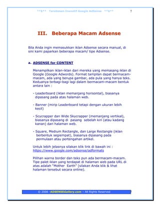 **$**   Terobosan Inovatif Google AdSense   **$**        7




     III. Beberapa Macam Adsense

Bila Anda ingin memasukkan iklan Adsense secara manual, di
sini kami paparkan beberapa macam/ tipe Adsense.


a. ADSENSE for CONTENT

  Menampilkan iklan-iklan dari mereka yang memasang iklan di
  Google (Google Adwords). Format tampilan dapat bermacam-
  macam, ada yang berupa gambar, ada pula yang hanya teks.
  Keduanya terbagi-bagi lagi dalam bermacam-macam bentuk
  antara lain :

  - Leaderboard (iklan memanjang horisontal), biasanya
    dipasang pada atas halaman web.

  - Banner (mirip Leaderboard tetapi dengan ukuran lebih
    kecil)

  - Scycrapper dan Wide Skycrapper (memanjang vertikal),
    biasanya dipasang di pasang sebelah kiri (atau kadang
    kanan) dari halaman web.

  - Square, Medium Rectangle, dan Large Rectangle (iklan
    berbentuk segiempat), biasanya dipasang pada
    permulaan atau pertengahan artikel.

  Untuk lebih jelasnya silakan klik link di bawah ini :
  https://www.google.com/adsense/adformats

  Pilihan warna border dan teks pun ada bermacam-macam.
  Tipe palet iklan yang terdapat di halaman web pada URL di
  atas adalah “Mother Earth” (silakan Anda klik & lihat
  halaman tersebut secara online).




     © 2006 -ADSENSEGallery.com – All Rights Reserved         7
 