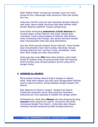 **$**   Terobosan Inovatif Google AdSense   **$**             8


  Palet ‘Mother Earth’ mempunyai tampilan yaitu link Judul
  berwarna biru, keterangan iklan berwarna hitam dan border
  biru tua.

  Anda bisa memilih yang lain dan sesuaikan dengan halaman
  web Anda. Namun pada umumnya tipe palet standar lebih
  disukai Adsense publisher maupun pengunjung.

  Anda boleh memasang maksimum 3 buah Adsense for
  Content dalam setiap halaman web Anda. Google akan
  ‘membaca’ tulisan yang terdapat di halaman web dimana
  Anda memasang iklan Google, dan secara otomatis.mereka
  akan menyesuaikan iklan apa yang ditampilkan.

  Jadi jika Anda menulis tentang ‘bisnis internet’, maka Google
  akan menampilkan iklan-iklan senada. Bila Anda menulis
  tentang beternak ikan, bermain musik, pendidikan, maka
  iklan-iklan Google pun akan disesuaikan.

  Anda juga bisa mem-filter iklan-iklan tertentu untuk tidak
  tampil di website Anda, khususnya iklan-iklan dari pesaing
  Anda (mereka yang menjual produk/ service yang sama
  dengan Anda).



b. ADSENSE for SEARCH

  Menampilkan fasilitas Search Engine Google di website
  Anda. Anda akan dibayar jika ada yang menggunakan fasilitas
  Search engine tersebut. Harap bedakan dengan Google Free
  Search.

  Baik Adsense for Search maupun Google Free Search
  melakukan pencarian sesuai kata yang kita masukkan.
  Keduanya pun bisa dipasang di website kita dengan gratis.

  Perbedaannya, Anda akan dibayar jika ada pengunjung yang
  mencari lewat Adsense for search, sementara bila Anda
  memasang Google Free Search , Anda tidak akan dibayar
  meskipun banyak pengunjung Anda menggunakannya.




     © 2006 -ADSENSEGallery.com – All Rights Reserved             8
 