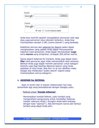 **$**   Terobosan Inovatif Google AdSense   **$**            9




  Anda bisa memilih apakah mengadakan pencarian web saja
  atau juga pencarian situs (domain tertentu). Anda bisa
  memasukkan sampai 3 URL (nama domain ) yang berbeda.

  Kelebihan lainnya dari adsense for Search selain dapat
  menghasilkan uang adalah Anda dapat menyesuaikan
  halaman hasil pencarian, Anda dapat memasukkan Logo
  serta warna yang diinginkan, terdapat 200 pilihan warna.

  Sama seperti Adsense for Content, Anda juga dapat mem-
  filter hasil pencarian agar tidak menampilkan iklan tertentu.
  Bahkan Anda juga dapat memilih pencarian untuk kategori
  tertentu saja bagi fasilitas Adsense Search yang Anda
  sediakan di situs Anda. Bila fitur ini di non aktifkan maka
  Google aka melakukan ‘public search’ seperti biasa
  (menampilkan semua kategori).


c. ADSENSE for REFERAL

    Saat ini terdiri dari 4 macam (dikemudian hari bisa
bertambah lagi yang berkolaborasi dengan Google) yaitu:

   - Referal untuk “Google Adsense”

     Menampilkan tombol Referal, yaitu tombol yang
     mengarahkan pengunjung untuk mendaftar Adsense
     melalui referensi Anda ( mungkin Anda lebih terbiasa
     dengan kata “sponsor”). Ada bermacam warna dan bentuk
     tombol yang dapat Anda pilih.




     © 2006 -ADSENSEGallery.com – All Rights Reserved             9
 