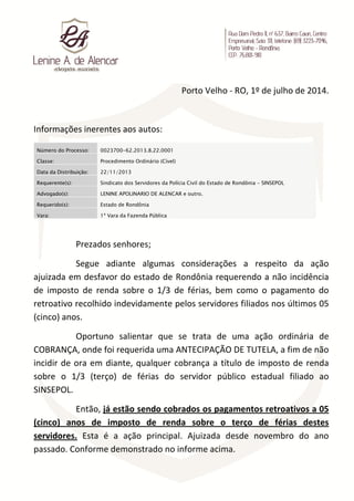 Porto Velho - RO, 1º de julho de 2014.
Informações inerentes aos autos:
Número do Processo: 0023700-62.2013.8.22.0001
Classe: Procedimento Ordinário (Cível)
Data da Distribuição: 22/11/2013
Requerente(s): Sindicato dos Servidores da Polícia Civil do Estado de Rondônia - SINSEPOL
Advogado(s): LENINE APOLINARIO DE ALENCAR e outro.
Requerido(s): Estado de Rondônia
Vara: 1ª Vara da Fazenda Pública
Prezados senhores;
Segue adiante algumas considerações a respeito da ação
ajuizada em desfavor do estado de Rondônia requerendo a não incidência
de imposto de renda sobre o 1/3 de férias, bem como o pagamento do
retroativo recolhido indevidamente pelos servidores filiados nos últimos 05
(cinco) anos.
Oportuno salientar que se trata de uma ação ordinária de
COBRANÇA, onde foi requerida uma ANTECIPAÇÃO DE TUTELA, a fim de não
incidir de ora em diante, qualquer cobrança a título de imposto de renda
sobre o 1/3 (terço) de férias do servidor público estadual filiado ao
SINSEPOL.
Então, já estão sendo cobrados os pagamentos retroativos a 05
(cinco) anos de imposto de renda sobre o terço de férias destes
servidores. Esta é a ação principal. Ajuizada desde novembro do ano
passado. Conforme demonstrado no informe acima.
 