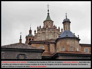Cimborrio mudéjar de la catedral. El cimborrio fue trazado en 1537 por el maestro Juan Lucas «Botero», que había sido
el artífice del cimborrio sobre trompas mudéjar de la Seo de Zaragoza y del de la Catedral de Tarazona. Fue llevado a
cabo en 1538 por el maestro de obras Martín de Montalbán.
 