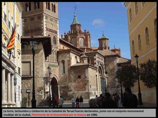 La torre, techumbre y cimborrio de la Catedral de Teruel fueron declarados, junto con el conjunto monumental
mudéjar de la ciudad, Patrimonio de la Humanidad por la Unesco en 1986.
 