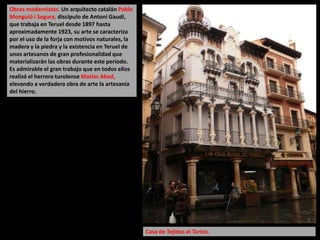 Obras modernistas. Un arquitecto catalán Pablo
Monguió i Segura, discípulo de Antoni Gaudí,
que trabaja en Teruel desde 1897 hasta
aproximadamente 1923, su arte se caracteriza
por el uso de la forja con motivos naturales, la
madera y la piedra y la existencia en Teruel de
unos artesanos de gran profesionalidad que
materializarán las obras durante este período.
Es admirable el gran trabajo que en todos ellos
realizó el herrero turolense Matías Abad,
elevando a verdadera obra de arte la artesanía
del hierro.
Casa de Tejidos el Torico.
 