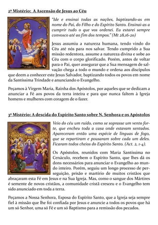 2º Mistério: A Ascensão de Jesus ao Céu
“Ide e ensinai todas as nações, baptizando-as em
nome do Pai, do Filho e do Espírito Santo. Ensinai-as a
cumprir tudo o que vos ordenei. Eu estarei sempre
convosco até ao fim dos tempos.” (Mt 28,16-20)
Jesus assumiu a natureza humana, tendo vindo do
Céu até nós para nos salvar. Tendo cumprido a Sua
missão redentora, assume a natureza divina e sobe ao
Céu com o corpo glorificado. Porém, antes de voltar
para o Pai, quer assegurar que a Sua mensagem de sal-
vação chega a todo o mundo e ordena aos discípulos
que deem a conhecer este Jesus Salvador, baptizando todos os povos em nome
da Santíssima Trindade e anunciando o Evangelho.
Peçamos à Virgem Maria, Rainha dos Apóstolos, por aqueles que se dedicam a
anunciar a Fé aos povos da terra inteira e para que nunca faltem à Igreja
homens e mulheres com coragem de o fazer.
3º Mistério: A descida do Espírito Santo sobre N. Senhora e os Apóstolos
Veio do céu um ruído, como se soprasse um vento for-
te, que encheu toda a casa onde estavam sentados.
Apareceram então uma espécie de línguas de fogo,
que se repartiram e pousaram sobre cada um deles.
Ficaram todos cheios do Espírito Santo. (Act. 2, 1-4).
Os Apóstolos, reunidos com Maria Santíssima no
Cenáculo, recebem o Espírito Santo, que lhes dá os
dons necessários para anunciar o Evangelho ao mun-
do inteiro. Porém, seguiu um longo processo de per-
seguição, prisão e martírio de muitos cristãos que
abraçaram esta Fé em Jesus e na Sua Igreja. Mas, como o sangue dos Mártires
é semente de novos cristãos, a comunidade cristã cresceu e o Evangelho tem
sido anunciado em toda a terra.
Peçamos a Nossa Senhora, Esposa do Espírito Santo, que a Igreja seja sempre
fiel à missão que lhe foi confiada por Jesus e anuncie a todos os povos que há
um só Senhor, uma só Fé e um só Baptismo para a remissão dos pecados.
 