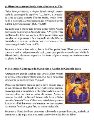 4º Mistério: A Assunção de Nossa Senhora ao Céu
“Pelos Seus privilégios, a Virgem Santíssima foi preser-
vada da corrupção do sepulcro (…). Assim, a Imacula-
da Mãe de Deus, sempre Virgem Maria, tendo termi-
nado o curso da Sua vida terrena, foi elevada em corpo
e alma à glória celestial". (S.S. Pio XII)
Era justo que a morte não tivesse poder sobre Aquela
que trouxe ao mundo o Autor da Vida. A Virgem entra
no Reino dos Céus em corpo e alma para ensinar que
um dia, se seguirmos o Seu exemplo de obediência,
humildade e pureza, também nós viveremos eterna-
mente na glória de Deus no Céu.
Peçamos a Maria Santíssima, Porta do Céu, pelos Seus filhos que se encon-
tram em maior perigo de condenação, para que, pela intercessão desta Mãe de
Misericórdia, alcancem o perdão das suas culpas e mereçam também entrar
na glória de Deus.
5º Mistério: A Coroação de Maria como Rainha do Céu e da Terra
Apareceu um grande sinal no céu: uma Mulher revesti-
da de sol, tendo a lua debaixo dos seus pés e na cabeça
uma coroa de doze estrelas. (Ap 12,1)
Desde os primeiros séculos que o povo cristão reza e
entoa cânticos à Rainha do Céu. O Altíssimo, queren-
do compensar a humildade e obediência da Sua serva,
concedeu-Lhe no Céu o poder de reinar. Assim, a
menina humilde de Nazaré foi coroada Rainha Sobe-
rana do Céu e da Terra. Cabe-nos a nós deixar que esta
Santíssima Rainha reine também nos nossos corações,
nas nossas famílias e, por fim, na nossa sociedade.
Peçamos a Nossa Senhora que reine sobre todo o género humano, abrindo os
caminhos da fé a quantos ainda não conhecem o Seu Divino Filho.
 