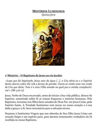 MISTÉRIOS LUMINOSOS
Quinta-feira
1º Mistério – O Baptismo de Jesus no rio Jordão
«Logo que foi baptizado, Jesus saiu da água [...], o Céu abriu-se e o Espírito
Santo desceu sobre Ele sob a forma de pomba. Ouviu-se então uma voz vinda
do Céu que dizia: ‘Este é o meu Filho amado no qual pus a minha complacên-
cia’». (Mt 3,16-17)
Jesus, Verbo de Deus encarnado, antes de iniciar a Sua vida pública, deixou-Se
baptizar, assumindo sobre Si as nossas fraquezas e misérias humanas. Pelo
Baptismo, tornamo-nos filhos bem-amados de Deus Pai, em Jesus Cristo, pelo
Espírito Santo. A Trindade Santíssima vem morar no nosso coração e é-nos
dada a graça e a fé, bens necessários para a salvação eterna.
Peçamos à Santíssima Virgem que nos obtenha de Seu Filho Jesus Cristo um
coração limpo e um espírito puro, para darmos testemunho verdadeiro da Fé
recebida no nosso Baptismo.
 