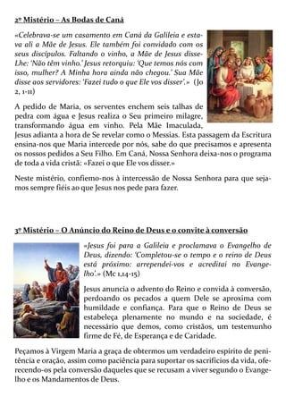 2º Mistério – As Bodas de Caná
«Celebrava-se um casamento em Caná da Galileia e esta-
va ali a Mãe de Jesus. Ele também foi convidado com os
seus discípulos. Faltando o vinho, a Mãe de Jesus disse-
Lhe: ‘Não têm vinho.’ Jesus retorquiu: ‘Que temos nós com
isso, mulher? A Minha hora ainda não chegou.’ Sua Mãe
disse aos servidores: ‘Fazei tudo o que Ele vos disser’.» (Jo
2, 1-11)
A pedido de Maria, os serventes enchem seis talhas de
pedra com água e Jesus realiza o Seu primeiro milagre,
transformando água em vinho. Pela Mãe Imaculada,
Jesus adianta a hora de Se revelar como o Messias. Esta passagem da Escritura
ensina-nos que Maria intercede por nós, sabe do que precisamos e apresenta
os nossos pedidos a Seu Filho. Em Caná, Nossa Senhora deixa-nos o programa
de toda a vida cristã: «Fazei o que Ele vos disser.»
Neste mistério, confiemo-nos à intercessão de Nossa Senhora para que seja-
mos sempre fiéis ao que Jesus nos pede para fazer.
3º Mistério – O Anúncio do Reino de Deus e o convite à conversão
«Jesus foi para a Galileia e proclamava o Evangelho de
Deus, dizendo: ‘Completou-se o tempo e o reino de Deus
está próximo: arrependei-vos e acreditai no Evange-
lho’.» (Mc 1,14-15)
Jesus anuncia o advento do Reino e convida à conversão,
perdoando os pecados a quem Dele se aproxima com
humildade e confiança. Para que o Reino de Deus se
estabeleça plenamente no mundo e na sociedade, é
necessário que demos, como cristãos, um testemunho
firme de Fé, de Esperança e de Caridade.
Peçamos à Virgem Maria a graça de obtermos um verdadeiro espírito de peni-
tência e oração, assim como paciência para suportar os sacrifícios da vida, ofe-
recendo-os pela conversão daqueles que se recusam a viver segundo o Evange-
lho e os Mandamentos de Deus.
 