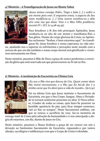 4º Mistério – A Transfiguração de Jesus no Monte Tabor
«Jesus tomou consigo Pedro, Tiago e João […] e subiu a
um monte para orar. E enquanto orava, o aspecto do Seu
rosto modificou-se. […] Uma nuvem envolveu-os e dela
veio uma voz que disse: ‘Este é o Meu Filho predilecto,
escutai-O’.» (Cf. Lc 9,28-29.35)
Para fortalecer a fé dos três principais Apóstolos, Jesus
conduziu-os ao alto de um monte e manifestou-lhes a
Sua glória. Diante do corpo glorioso de Cristo, os Apósto-
los exclamam: “Senhor, é bom estarmos aqui.” Ao transfi-
gurar-Se, Jesus fortalece a nossa esperança na vida eter-
na, ajudando-nos a suportar os sofrimentos e provações neste mundo com a
certeza de que um dia também o nosso corpo mortal será glorificado e vivere-
mos eternamente em Deus.
Neste mistério, peçamos à Mãe de Deus a graça de nunca perdermos a convic-
ção da glória que está reservada aos que perseverarem na Fé até ao fim.
5º Mistério –A instituição da Eucaristia na Última Ceia
«Eu sou o Pão vivo que desceu do Céu. Quem comer deste
Pão viverá eternamente; e o Pão que Eu hei-de dar é a
minha carne que Eu darei para a vida do mundo». (Jo 6,51)
Foi na última Ceia que Jesus instituiu o Sacramento da
Eucaristia, em que o Seu Corpo, Sangue, Alma e Divinda-
de se tornam realmente presentes no altar. O Deus infini-
to, Criador de todas as coisas, quis fazer-Se presente na
humilde aparência do pão, para ficar sempre connosco,
“até ao fim os tempos”. Neste Sacramento sublime, em
que se renova o sacrifício da cruz, faz-se memória da
entrega total de Cristo pela salvação da humanidade e é-nos antecipada a ale-
gria de estarmos, um dia, diante de Jesus no Céu.
Neste mistério, peçamos a Nossa Senhora a graça de ver crescer em nós a
devoção ao Santíssimo Sacramento da Eucaristia, reparando-o por tantos
ultrajes, sacrilégios e indiferenças com que o Corpo de Cristo é ofendido.
 