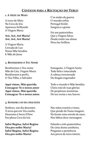 CÂNTICOS PARA A RECITAÇÃO DO TERÇO
1. A TREZE DE MAIO
A treze de Maio
Na Cova da Iria
Apareceu brilhando
A Virgem Maria
Avé, Avé, Avé Maria!
Avé, Avé, Avé Maria!
A Virgem Maria
Cercada de Luz
Nossa Mãe bendita
E Mãe de Jesus
C’os males da guerra
O mundo sofria
Portugal ferido
Sangrava e gemia
Foi aos pastorinhos
Que a Virgem falou:
Desde então nas almas
Nova luz brilhou
2. BENDIZEMOS O TEU NOME
Bendizemos o Teu nome
Mãe do Céu, Virgem Maria
Bendizemos à porfia
O Teu Filho, o Salvador
Aqui vimos, Mãe querida
Consagrar-Te o nosso amor
Aqui vimos, Mãe querida
Consagrar-Te o nosso amor.
Esmagaste, ó Virgem Santa
Toda bela e imaculada
A cabeça envenenada
Do dragão enganador
Todo o mundo ó Mãe bendita
Cheio está de tuas glórias
De perpétuas memórias
Do teu nome e teu louvor.
3. SENHORA UM DIA DESCESTES
Senhora, um dia descestes
À terra que em Vós confia:
Descestes à Serra D’Aire
Em plena Cova da Iria
Salvé Regina, Salvé Regina
Ora pro nobis Maria!
Salvé Regina, Salvé Regina
Ora pro nobis Maria!
Nas mãos trazíeis o terço,
Que pende da Vossa imagem:
Na fronte uma estrela de ouro,
Nos lábios doce mensagem.
Falando a três pastorinhos
De cima duma azinheira,
Pregastes a penitência
Aos povos da terra inteira.
 