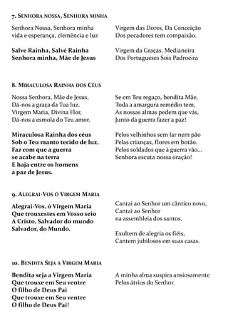 7. SENHORA NOSSA, SENHORA MINHA
Senhora Nossa, Senhora minha
vida e esperança, clemência e luz
Salve Rainha, Salvé Rainha
Senhora minha, Mãe de Jesus
Virgem das Dores, Da Conceição
Dos pecadores tem compaixão.
Virgem da Graças, Medianeira
Dos Portugueses Sois Padroeira
8. MIRACULOSA RAINHA DOS CÉUS
Nossa Senhora, Mãe de Jesus,
Dá-nos a graça da Tua luz.
Virgem Maria, Divina Flor,
Dá-nos a esmola do Teu amor.
Miraculosa Rainha dos céus
Sob o Teu manto tecido de luz,
Faz com que a guerra
se acabe na terra
E haja entre os homens
a paz de Jesus.
Se em Teu regaço, bendita Mãe,
Toda a amargura remédio tem,
As nossas almas pedem que vás,
Junto da guerra fazer a paz!
Pelos velhinhos sem lar nem pão
Pelas crianças, flores em botão.
Pelos soldados que à guerra vão...
Senhora escuta nossa oração!
9. ALEGRAI-VOS Ó VIRGEM MARIA
Alegrai-Vos, ó Virgem Maria
Que trouxestes em Vosso seio
A Cristo, Salvador do mundo
Salvador, do Mundo.
Cantai ao Senhor um cântico novo,
Cantai ao Senhor
na assembleia dos santos.
Exultem de alegria os fiéis,
Cantem jubilosos em suas casas.
10. BENDITA SEJA A VIRGEM MARIA
Bendita seja a Virgem Maria
Que trouxe em Seu ventre
O filho de Deus Pai
Que trouxe em Seu ventre
O filho de Deus Pai!
A minha alma suspira ansiosamente
Pelos átrios do Senhor.
 