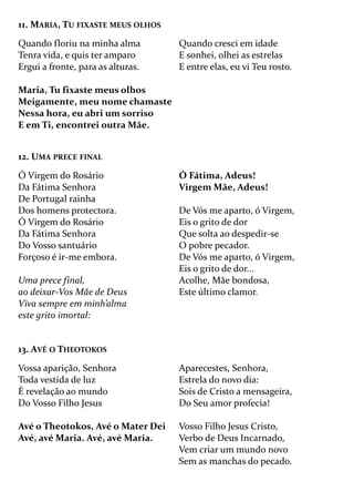 11. MARIA, TU FIXASTE MEUS OLHOS
Quando floriu na minha alma
Tenra vida, e quis ter amparo
Ergui a fronte, para as alturas.
Maria, Tu fixaste meus olhos
Meigamente, meu nome chamaste
Nessa hora, eu abri um sorriso
E em Ti, encontrei outra Mãe.
Quando cresci em idade
E sonhei, olhei as estrelas
E entre elas, eu vi Teu rosto.
12. UMA PRECE FINAL
Ó Virgem do Rosário
Da Fátima Senhora
De Portugal rainha
Dos homens protectora.
Ó Virgem do Rosário
Da Fátima Senhora
Do Vosso santuário
Forçoso é ir-me embora.
Uma prece final,
ao deixar-Vos Mãe de Deus
Viva sempre em minh’alma
este grito imortal:
Ó Fátima, Adeus!
Virgem Mãe, Adeus!
De Vós me aparto, ó Virgem,
Eis o grito de dor
Que solta ao despedir-se
O pobre pecador.
De Vós me aparto, ó Virgem,
Eis o grito de dor...
Acolhe, Mãe bondosa,
Este último clamor.
13. AVÉ O THEOTOKOS
Vossa aparição, Senhora
Toda vestida de luz
É revelação ao mundo
Do Vosso Filho Jesus
Avé o Theotokos, Avé o Mater Dei
Avé, avé Maria. Avé, avé Maria.
Aparecestes, Senhora,
Estrela do novo dia:
Sois de Cristo a mensageira,
Do Seu amor profecia!
Vosso Filho Jesus Cristo,
Verbo de Deus Incarnado,
Vem criar um mundo novo
Sem as manchas do pecado.
 