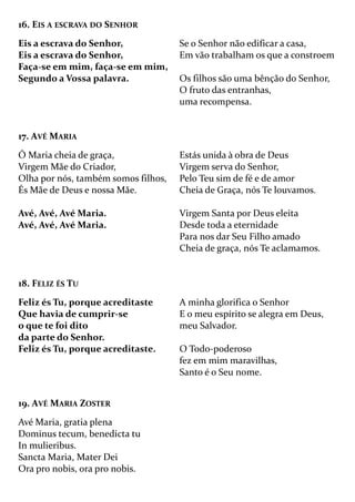 16. EIS A ESCRAVA DO SENHOR
Eis a escrava do Senhor,
Eis a escrava do Senhor,
Faça-se em mim, faça-se em mim,
Segundo a Vossa palavra.
Se o Senhor não edificar a casa,
Em vão trabalham os que a constroem
Os filhos são uma bênção do Senhor,
O fruto das entranhas,
uma recompensa.
17. AVÉ MARIA
Ó Maria cheia de graça,
Virgem Mãe do Criador,
Olha por nós, também somos filhos,
És Mãe de Deus e nossa Mãe.
Avé, Avé, Avé Maria.
Avé, Avé, Avé Maria.
Estás unida à obra de Deus
Virgem serva do Senhor,
Pelo Teu sim de fé e de amor
Cheia de Graça, nós Te louvamos.
Virgem Santa por Deus eleita
Desde toda a eternidade
Para nos dar Seu Filho amado
Cheia de graça, nós Te aclamamos.
18. FELIZ ÉS TU
Feliz és Tu, porque acreditaste
Que havia de cumprir-se
o que te foi dito
da parte do Senhor.
Feliz és Tu, porque acreditaste.
A minha glorifica o Senhor
E o meu espírito se alegra em Deus,
meu Salvador.
O Todo-poderoso
fez em mim maravilhas,
Santo é o Seu nome.
19. AVÉ MARIA ZOSTER
Avé Maria, gratia plena
Dominus tecum, benedicta tu
In mulieribus.
Sancta Maria, Mater Dei
Ora pro nobis, ora pro nobis.
 