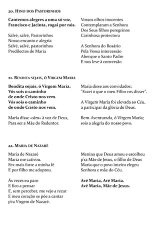 20. HINO DOS PASTORINHOS
Cantemos alegres a uma só voz,
Francisco e Jacinta, rogai por nós.
Salvé, salvé, Pastorinhos
Nosso encanto e alegria
Salvé, salvé, pastorinhos
Predilectos de Maria
Vossos olhos inocentes
Contemplaram a Senhora
Dos Seus filhos peregrinos
Carinhosa protectora
A Senhora do Rosário
Pela Vossa intercessão
Abençoe o Santo Padre
E nos leve à conversão
21. BENDITA SEJAIS, Ó VIRGEM MARIA
Bendita sejais, ó Virgem Maria,
Vós sois o caminho
de onde Cristo nos vem.
Vós sois o caminho
de onde Cristo nos vem.
Maria disse «sim» à voz de Deus,
Para ser a Mãe do Redentor.
Maria disse aos convidados;
"Fazei o que o meu Filho vos disser".
A Virgem Maria foi elevada ao Céu,
a participar da glória de Deus.
Bem-Aventurada, ó Virgem Maria;
sois a alegria do nosso povo.
22. MARIA DE NAZARÉ
Maria de Nazaré
Maria me cativou.
Fez mais forte a minha fé
E por filho me adoptou.
Ás vezes eu paro
E fico a pensar
E, sem perceber, me vejo a rezar
E meu coração se põe a cantar
p’ra Virgem de Nazaré.
Menina que Deus amou e escolheu
p’ra Mãe de Jesus, o filho de Deus
Maria que o povo inteiro elegeu
Senhora e mãe do Céu.
Avé Maria, Avé Maria.
Avé Maria, Mãe de Jesus.
 