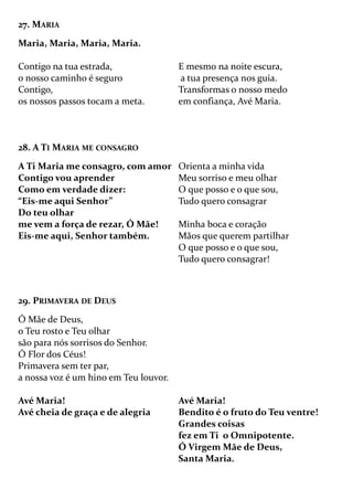 27. MARIA
Maria, Maria, Maria, Maria.
Contigo na tua estrada,
o nosso caminho é seguro
Contigo,
os nossos passos tocam a meta.
E mesmo na noite escura,
a tua presença nos guia.
Transformas o nosso medo
em confiança, Avé Maria.
28. A TI MARIA ME CONSAGRO
A Ti Maria me consagro, com amor
Contigo vou aprender
Como em verdade dizer:
“Eis-me aqui Senhor”
Do teu olhar
me vem a força de rezar, Ó Mãe!
Eis-me aqui, Senhor também.
Orienta a minha vida
Meu sorriso e meu olhar
O que posso e o que sou,
Tudo quero consagrar
Minha boca e coração
Mãos que querem partilhar
O que posso e o que sou,
Tudo quero consagrar!
29. PRIMAVERA DE DEUS
Ó Mãe de Deus,
o Teu rosto e Teu olhar
são para nós sorrisos do Senhor.
Ó Flor dos Céus!
Primavera sem ter par,
a nossa voz é um hino em Teu louvor.
Avé Maria!
Avé cheia de graça e de alegria
Avé Maria!
Bendito é o fruto do Teu ventre!
Grandes coisas
fez em Ti o Omnipotente.
Ó Virgem Mãe de Deus,
Santa Maria.
 