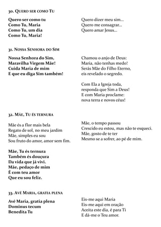 30. QUERO SER COMO TU
Quero ser como tu
Como Tu, Maria
Como Tu, um dia
Como Tu, Maria!
Quero dizer meu sim…
Quero me consagrar…
Quero amar Jesus…
31. NOSSA SENHORA DO SIM
Nossa Senhora do Sim,
Maravilha Virgem Mãe!
Cuida Maria de mim
E que eu diga Sim também!
Chamou o anjo de Deus:
Maria, não tenhas medo!
Serás Mãe do Filho Eterno,
eis revelado o segredo.
Com Ela a Igreja toda,
responda que Sim a Deus!
E com Maria proclame:
nova terra e novos céus!
32. MÃE, TU ÉS TERNURA
Mãe és a flor mais bela
Regato de sol, no meu jardim
Mãe, simples eu sou
Sou fruto do amor, amor sem fim.
Mãe, Tu és ternura
Também és douçura
Da vida que já vivi.
Mãe, pedaço de mim
É com teu amor
Que eu sou feliz.
Mãe, o tempo passou
Crescido eu estou, mas não te esqueci.
Mãe, gosto de te ter
Mesmo se a sofrer, ao pé de mim.
33. AVÉ MARIA, GRATIA PLENA
Avé Maria, gratia plena
Dominus tecum
Benedita Tu
Eis-me aqui Maria
Eis-me aqui em oração
Aceita este dia, é para Ti
E dá-me o Teu amor.
 