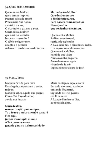 34. QUEM SERÁ A MULHER
Quem será a Mulher
que a tantos inspirou
Poemas belos de amor?
Proclamam Sua honra
a música e a luz,
O mármore, a palavra e a cor.
Quem será a Mulher
que o rei e o lavrador
Invocam na sua dor?
O sábio e o ignorante,
o santo e o pecador
Aclamam com hossanas de louvor..
Maria é, essa Mulher
Que desde sempre
o Senhor preparou.
Para nascer como uma flor
Nesse jardim
que ao Senhor encantou.
Quem será a Mulher
Radiante como o sol ,
vestida de esplendor
A lua a seus pés, o céu em seu redor.
E os anjos cantando seu amor.
Quem será a Mulher,
humilde que viveu
Numa casinha pequena
Amando sem milagres
vivendo de Sua fé
Esposa sempre alegre de José.
35. MARIA TU ÉS
Maria tu és vida para mim
És a alegria, a esperança, o amor,
tudo és.
Maria tu sabes, aquilo que queres
Com a Tua força de amor,
ao céu nos levarás
Maria te dou,
o meu coração para sempre,
Tu dás-me o amor que não passará
Fica aqui,
juntos iremos plo mundo
A Tua presença será
gota de paraíso da humanidade.
Maria contigo sempre estarei
Em cada momento sorrindo,
cantando Te amarei.
Seguindo os Teus passos,
em Ti eu serei
A luz que ilumina os dias,
as noites da alma.
 