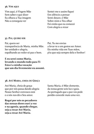 36. VIM AQUI
Vim aqui, ó Virgem Mãe
Sem saber o que dizer
Eu olhava a Tua imagem
Não a conseguia ver
Sentei-me e assim fiquei
Em silêncio a pensar
Senti descer, ó Mãe
Sobre mim o Teu olhar
Foi então que eu comecei
Com alegria a rezar
37. PAI, QUERO SER
Pai, quero ser
transparência de Maria, minha Mãe.
Ser unidade e alegria,
espalhando ao redor só paz e bem.
E eu serei como Maria,
levando o mundo todo para Ti
Esta é a minha vocação
que um dia livremente eu assumi.
Pai, Tu me envias
a levar-te e em gestos ser Amor.
Eis minha vida em Tuas mãos,
p’ra que seja sempre dela o Senhor!
38. AVÉ MARIA, CHEIA DE GRAÇA
Avé Maria, cheia de graça
que por nós passa dando alegria
Nosso Senhor convosco está
e a nós nos dá o Seu amor.
Rogai por nós os pecadores
das nossas dores ouvi a voz
e na agonia, quando chegar,
seja a rezar Avé Maria,
seja a rezar Avé Maria.
Santa Maria, ó Mãe clemente,
da nossa gente sois luz e guia.
Ao português que a paz vos pede
perdão concede mais uma vez.
 