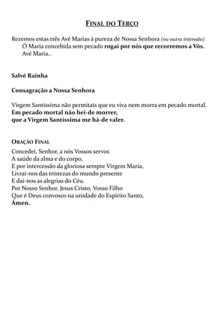 FINAL DO TERÇO
Rezemos estas três Avé Marias à pureza de Nossa Senhora (ou outra intensão)
Ó Maria concebida sem pecado rogai por nós que recorremos a Vós.
Avé Maria..
Salvé Rainha
Consagração a Nossa Senhora
Virgem Santíssima não permitais que eu viva nem morra em pecado mortal.
Em pecado mortal não hei-de morrer,
que a Virgem Santíssima me há-de valer.
ORAÇÃO FINAL
Concedei, Senhor, a nós Vossos servos
A saúde da alma e do corpo.
E por intercessão da gloriosa sempre Virgem Maria,
Livrai-nos das tristezas do mundo presente
E dai-nos as alegrias do Céu.
Por Nosso Senhor, Jesus Cristo, Vosso Filho
Que é Deus convosco na unidade do Espírito Santo,
Ámen.
 