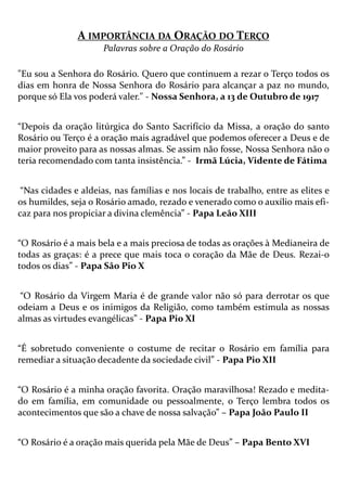 A IMPORTÂNCIA DA ORAÇÃO DO TERÇO
Palavras sobre a Oração do Rosário
"Eu sou a Senhora do Rosário. Quero que continuem a rezar o Terço todos os
dias em honra de Nossa Senhora do Rosário para alcançar a paz no mundo,
porque só Ela vos poderá valer." - Nossa Senhora, a 13 de Outubro de 1917
“Depois da oração litúrgica do Santo Sacrifício da Missa, a oração do santo
Rosário ou Terço é a oração mais agradável que podemos oferecer a Deus e de
maior proveito para as nossas almas. Se assim não fosse, Nossa Senhora não o
teria recomendado com tanta insistência.” - Irmã Lúcia, Vidente de Fátima
“Nas cidades e aldeias, nas famílias e nos locais de trabalho, entre as elites e
os humildes, seja o Rosário amado, rezado e venerado como o auxílio mais efi-
caz para nos propiciar a divina clemência” - Papa Leão XIII
“O Rosário é a mais bela e a mais preciosa de todas as orações à Medianeira de
todas as graças: é a prece que mais toca o coração da Mãe de Deus. Rezai-o
todos os dias” - Papa São Pio X
“O Rosário da Virgem Maria é de grande valor não só para derrotar os que
odeiam a Deus e os inimigos da Religião, como também estimula as nossas
almas as virtudes evangélicas” - Papa Pio XI
“É sobretudo conveniente o costume de recitar o Rosário em família para
remediar a situação decadente da sociedade civil” - Papa Pio XII
“O Rosário é a minha oração favorita. Oração maravilhosa! Rezado e medita-
do em família, em comunidade ou pessoalmente, o Terço lembra todos os
acontecimentos que são a chave de nossa salvação” – Papa João Paulo II
“O Rosário é a oração mais querida pela Mãe de Deus” – Papa Bento XVI
 