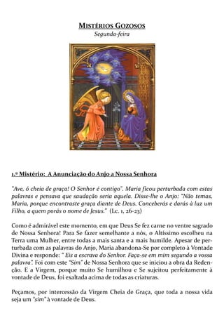 MISTÉRIOS GOZOSOS
Segunda-feira
1.º Mistério: A Anunciação do Anjo a Nossa Senhora
"Ave, ó cheia de graça! O Senhor é contigo". Maria ficou perturbada com estas
palavras e pensava que saudação seria aquela. Disse-lhe o Anjo: “Não temas,
Maria, porque encontraste graça diante de Deus. Conceberás e darás à luz um
Filho, a quem porás o nome de Jesus.” (Lc. 1, 26-23)
Como é admirável este momento, em que Deus Se fez carne no ventre sagrado
de Nossa Senhora! Para Se fazer semelhante a nós, o Altíssimo escolheu na
Terra uma Mulher, entre todas a mais santa e a mais humilde. Apesar de per-
turbada com as palavras do Anjo, Maria abandona-Se por completo à Vontade
Divina e responde: “ Eis a escrava do Senhor. Faça-se em mim segundo a vossa
palavra”. Foi com este “Sim” de Nossa Senhora que se iniciou a obra da Reden-
ção. E a Virgem, porque muito Se humilhou e Se sujeitou perfeitamente à
vontade de Deus, foi exaltada acima de todas as criaturas.
Peçamos, por intercessão da Virgem Cheia de Graça, que toda a nossa vida
seja um “sim” à vontade de Deus.
 