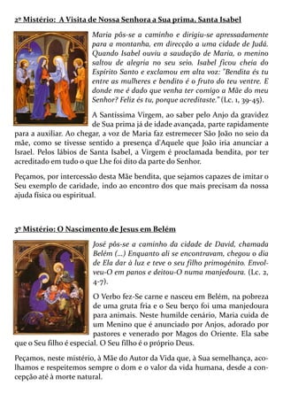 2º Mistério: A Visita de Nossa Senhora a Sua prima, Santa Isabel
Maria pôs-se a caminho e dirigiu-se apressadamente
para a montanha, em direcção a uma cidade de Judá.
Quando Isabel ouviu a saudação de Maria, o menino
saltou de alegria no seu seio. Isabel ficou cheia do
Espírito Santo e exclamou em alta voz: "Bendita és tu
entre as mulheres e bendito é o fruto do teu ventre. E
donde me é dado que venha ter comigo a Mãe do meu
Senhor? Feliz és tu, porque acreditaste.” (Lc. 1, 39-45).
A Santíssima Virgem, ao saber pelo Anjo da gravidez
de Sua prima já de idade avançada, parte rapidamente
para a auxiliar. Ao chegar, a voz de Maria faz estremecer São João no seio da
mãe, como se tivesse sentido a presença d'Aquele que João iria anunciar a
Israel. Pelos lábios de Santa Isabel, a Virgem é proclamada bendita, por ter
acreditado em tudo o que Lhe foi dito da parte do Senhor.
Peçamos, por intercessão desta Mãe bendita, que sejamos capazes de imitar o
Seu exemplo de caridade, indo ao encontro dos que mais precisam da nossa
ajuda física ou espiritual.
3º Mistério: O Nascimento de Jesus em Belém
José pôs-se a caminho da cidade de David, chamada
Belém (…) Enquanto ali se encontravam, chegou o dia
de Ela dar à luz e teve o seu filho primogénito. Envol-
veu-O em panos e deitou-O numa manjedoura. (Lc. 2,
4-7).
O Verbo fez-Se carne e nasceu em Belém, na pobreza
de uma gruta fria e o Seu berço foi uma manjedoura
para animais. Neste humilde cenário, Maria cuida de
um Menino que é anunciado por Anjos, adorado por
pastores e venerado por Magos do Oriente. Ela sabe
que o Seu filho é especial. O Seu filho é o próprio Deus.
Peçamos, neste mistério, à Mãe do Autor da Vida que, à Sua semelhança, aco-
lhamos e respeitemos sempre o dom e o valor da vida humana, desde a con-
cepção até à morte natural.
 