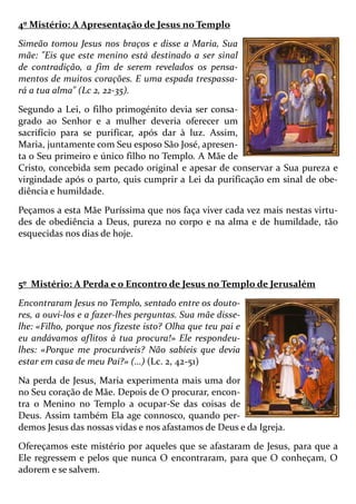4º Mistério: A Apresentação de Jesus no Templo
Simeão tomou Jesus nos braços e disse a Maria, Sua
mãe: "Eis que este menino está destinado a ser sinal
de contradição, a fim de serem revelados os pensa-
mentos de muitos corações. E uma espada trespassa-
rá a tua alma" (Lc 2, 22-35).
Segundo a Lei, o filho primogénito devia ser consa-
grado ao Senhor e a mulher deveria oferecer um
sacrifício para se purificar, após dar à luz. Assim,
Maria, juntamente com Seu esposo São José, apresen-
ta o Seu primeiro e único filho no Templo. A Mãe de
Cristo, concebida sem pecado original e apesar de conservar a Sua pureza e
virgindade após o parto, quis cumprir a Lei da purificação em sinal de obe-
diência e humildade.
Peçamos a esta Mãe Puríssima que nos faça viver cada vez mais nestas virtu-
des de obediência a Deus, pureza no corpo e na alma e de humildade, tão
esquecidas nos dias de hoje.
5º Mistério: A Perda e o Encontro de Jesus no Templo de Jerusalém
Encontraram Jesus no Templo, sentado entre os douto-
res, a ouvi-los e a fazer-lhes perguntas. Sua mãe disse-
lhe: «Filho, porque nos fizeste isto? Olha que teu pai e
eu andávamos aflitos à tua procura!» Ele respondeu-
lhes: «Porque me procuráveis? Não sabíeis que devia
estar em casa de meu Pai?» (…) (Lc. 2, 42-51)
Na perda de Jesus, Maria experimenta mais uma dor
no Seu coração de Mãe. Depois de O procurar, encon-
tra o Menino no Templo a ocupar-Se das coisas de
Deus. Assim também Ela age connosco, quando per-
demos Jesus das nossas vidas e nos afastamos de Deus e da Igreja.
Ofereçamos este mistério por aqueles que se afastaram de Jesus, para que a
Ele regressem e pelos que nunca O encontraram, para que O conheçam, O
adorem e se salvem.
 