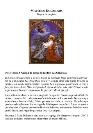 MISTÉRIOS DOLOROSOS
Terça e Sexta-feira
1º Mistério: A Agonia de Jesus no Jardim das Oliveiras
Tomando consigo Pedro e os dois filhos de Zebedeu, Jesus começou a entriste-
cer-Se e angustiar-Se. Disse-lhes, então: “A Minha alma está numa tristeza de
morte. Ficai aqui e vigiai comigo”. Afastou-Se um pouco e prostrando-Se com a
face por terra, disse: “Pai, se é possível, afasta de Mim este cálice! Todavia não
se faça o que Eu quero, mas o que Tu queres.” (Mt 26, 36-39).
Jesus sofreu verdadeiramente a angústia da agonia. Perante a proximidade da
morte, rezou ao Pai e abandonou-Se totalmente à Sua vontade. Na noite que
antecedeu o Seu sacrifício, Cristo pensou em cada um de nós. Ele sabia que
precisava de beber o cálice amargo da Paixão para nos salvar. Foram os nossos
pecados que afligiram tanto este Homem Sofredor, assim como foi o Seu amor
que O levou a entregar-Se para nos livrar das culpas.
Peçamos à Mãe Dolorosa para nos dar a graça de dizermos sempre “Sim” à
vontade de Deus, mesmo nos momentos de maior aflição.
 