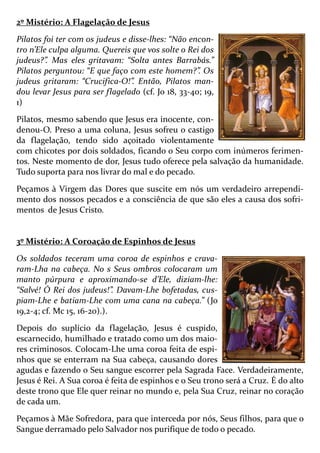 2º Mistério: A Flagelação de Jesus
Pilatos foi ter com os judeus e disse-lhes: “Não encon-
tro n’Ele culpa alguma. Quereis que vos solte o Rei dos
judeus?”. Mas eles gritavam: “Solta antes Barrabás.”
Pilatos perguntou: “E que faço com este homem?”. Os
judeus gritaram: “Crucifica-O!”. Então, Pilatos man-
dou levar Jesus para ser flagelado (cf. Jo 18, 33-40; 19,
1)
Pilatos, mesmo sabendo que Jesus era inocente, con-
denou-O. Preso a uma coluna, Jesus sofreu o castigo
da flagelação, tendo sido açoitado violentamente
com chicotes por dois soldados, ficando o Seu corpo com inúmeros ferimen-
tos. Neste momento de dor, Jesus tudo oferece pela salvação da humanidade.
Tudo suporta para nos livrar do mal e do pecado.
Peçamos à Virgem das Dores que suscite em nós um verdadeiro arrependi-
mento dos nossos pecados e a consciência de que são eles a causa dos sofri-
mentos de Jesus Cristo.
3º Mistério: A Coroação de Espinhos de Jesus
Os soldados teceram uma coroa de espinhos e crava-
ram-Lha na cabeça. No s Seus ombros colocaram um
manto púrpura e aproximando-se d’Ele, diziam-lhe:
“Salvé! Ó Rei dos judeus!”. Davam-Lhe bofetadas, cus-
piam-Lhe e batiam-Lhe com uma cana na cabeça.” (Jo
19,2-4; cf. Mc 15, 16-20).).
Depois do suplício da flagelação, Jesus é cuspido,
escarnecido, humilhado e tratado como um dos maio-
res criminosos. Colocam-Lhe uma coroa feita de espi-
nhos que se enterram na Sua cabeça, causando dores
agudas e fazendo o Seu sangue escorrer pela Sagrada Face. Verdadeiramente,
Jesus é Rei. A Sua coroa é feita de espinhos e o Seu trono será a Cruz. É do alto
deste trono que Ele quer reinar no mundo e, pela Sua Cruz, reinar no coração
de cada um.
Peçamos à Mãe Sofredora, para que interceda por nós, Seus filhos, para que o
Sangue derramado pelo Salvador nos purifique de todo o pecado.
 