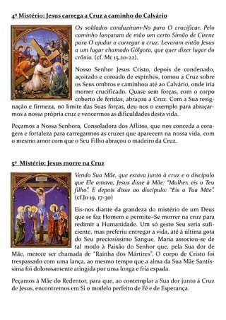 4º Mistério: Jesus carrega a Cruz a caminho do Calvário
Os soldados conduziram-No para O crucificar. Pelo
caminho lançaram de mão um certo Simão de Cirene
para O ajudar a carregar a cruz. Levaram então Jesus
a um lugar chamado Gólgota, que quer dizer lugar do
crânio. (cf. Mc 15,20-22).
Nosso Senhor Jesus Cristo, depois de condenado,
açoitado e coroado de espinhos, tomou a Cruz sobre
os Seus ombros e caminhou até ao Calvário, onde iria
morrer crucificado. Quase sem forças, com o corpo
coberto de feridas, abraçou a Cruz. Com a Sua resig-
nação e firmeza, no limite das Suas forças, deu-nos o exemplo para abraçar-
mos a nossa própria cruz e vencermos as dificuldades desta vida.
Peçamos a Nossa Senhora, Consoladora dos Aflitos, que nos conceda a cora-
gem e fortaleza para carregarmos as cruzes que aparecem na nossa vida, com
o mesmo amor com que o Seu Filho abraçou o madeiro da Cruz.
5º Mistério: Jesus morre na Cruz
Vendo Sua Mãe, que estava junto à cruz e o discípulo
que Ele amava, Jesus disse à Mãe: “Mulher, eis o Teu
filho”. E depois disse ao discípulo: “Eis a Tua Mãe”.
(cf.Jo 19, 17-30)
Eis-nos diante da grandeza do mistério de um Deus
que se faz Homem e permite–Se morrer na cruz para
redimir a Humanidade. Um só gesto Seu seria sufi-
ciente, mas preferiu entregar a vida, até à última gota
do Seu preciosíssimo Sangue. Maria associou-se de
tal modo à Paixão do Senhor que, pela Sua dor de
Mãe, merece ser chamada de “Rainha dos Mártires”. O corpo de Cristo foi
trespassado com uma lança, ao mesmo tempo que a alma da Sua Mãe Santís-
sima foi dolorosamente atingida por uma longa e fria espada.
Peçamos à Mãe do Redentor, para que, ao contemplar a Sua dor junto à Cruz
de Jesus, encontremos em Si o modelo perfeito de Fé e de Esperança.
 