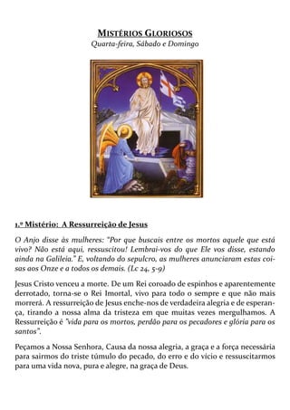 MISTÉRIOS GLORIOSOS
Quarta-feira, Sábado e Domingo
1.º Mistério: A Ressurreição de Jesus
O Anjo disse às mulheres: “Por que buscais entre os mortos aquele que está
vivo? Não está aqui, ressuscitou! Lembrai-vos do que Ele vos disse, estando
ainda na Galileia.” E, voltando do sepulcro, as mulheres anunciaram estas coi-
sas aos Onze e a todos os demais. (Lc 24, 5-9)
Jesus Cristo venceu a morte. De um Rei coroado de espinhos e aparentemente
derrotado, torna-se o Rei Imortal, vivo para todo o sempre e que não mais
morrerá. A ressurreição de Jesus enche-nos de verdadeira alegria e de esperan-
ça, tirando a nossa alma da tristeza em que muitas vezes mergulhamos. A
Ressurreição é ”vida para os mortos, perdão para os pecadores e glória para os
santos”.
Peçamos a Nossa Senhora, Causa da nossa alegria, a graça e a força necessária
para sairmos do triste túmulo do pecado, do erro e do vício e ressuscitarmos
para uma vida nova, pura e alegre, na graça de Deus.
 